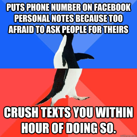 Puts phone number on facebook personal notes because too afraid to ask people for theirs Crush texts you within hour of doing so.  Socially Awkward Awesome Penguin