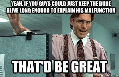 yeah, if you guys could just keep the dude alive long enough to explain his malfunction  that'd be great  Office Space