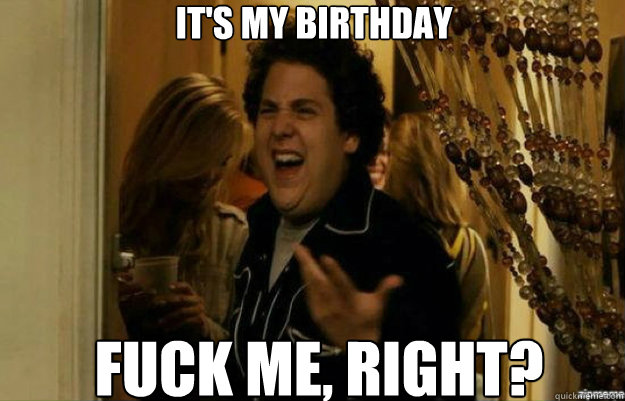 it's my birthday FUCK ME, RIGHT?  fuck me right
