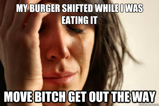 My burger shifted while I was eating it move bitch get out the way  First World Problems
