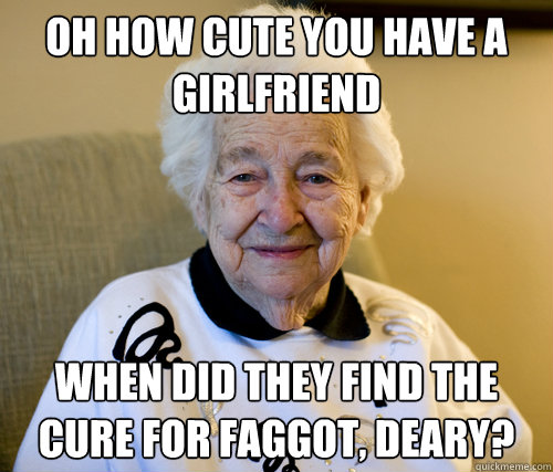 oh how cute you have a girlfriend when did they find the cure for faggot, deary?  