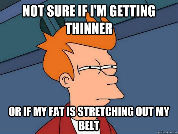 Not sure if I'm getting thinner Or if my fat is stretching out my belt  Futurama Fry