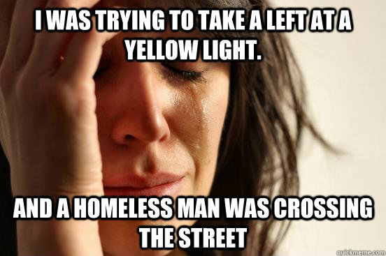 i was trying to take a left at a yellow light. and a homeless man was crossing the street  First World Problems