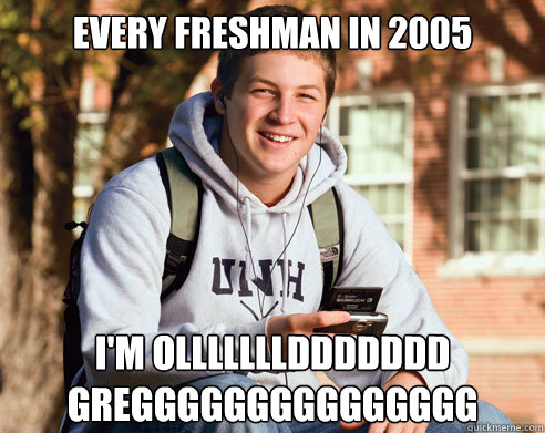 Every Freshman in 2005 I'm OLLLLLLLDDDDDDD GREGGGGGGGGGGGGGGG  College Freshman
