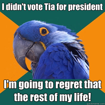 I didn't vote Tia for president I'm going to regret that the rest of my life!  Paranoid Parrot