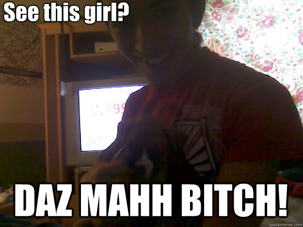 See this girl? DAZ MAHH BITCH!  