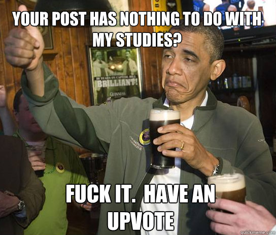 Your post has nothing to do with my studies? Fuck it.  have an upvote  Upvoting Obama