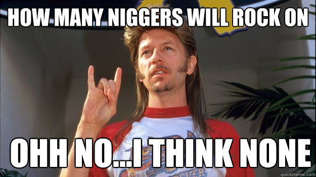 how many niggers will rock on  ohh no...i think none   
