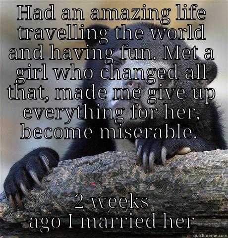 HAD AN AMAZING LIFE TRAVELLING THE WORLD AND HAVING FUN. MET A GIRL WHO CHANGED ALL THAT, MADE ME GIVE UP EVERYTHING FOR HER, BECOME MISERABLE.  2 WEEKS AGO I MARRIED HER Confession Bear