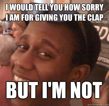 i would tell you how sorry i am for giving you the clap but i'm not  