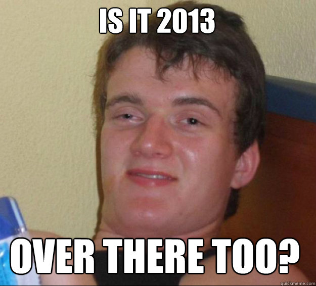 Is it 2013 over there too?  10guy