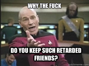 why the fuck Do you keep such retarded friends?  Annoyed Picard