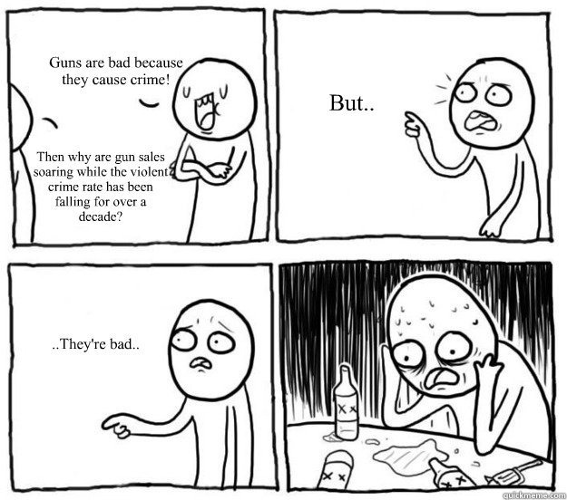 Guns are bad because 
they cause crime! Then why are gun sales soaring while the violent crime rate has been falling for over a decade? But..  ..They're bad.. - Guns are bad because 
they cause crime! Then why are gun sales soaring while the violent crime rate has been falling for over a decade? But..  ..They're bad..  Overconfident Alcoholic Depression Guy