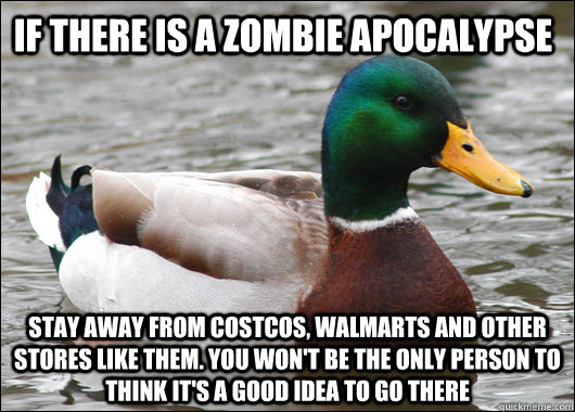 if there is a zombie apocalypse stay away from costcos, walmarts and other stores like them. you won't be the only person to think it's a good idea to go there  Actual Advice Mallard
