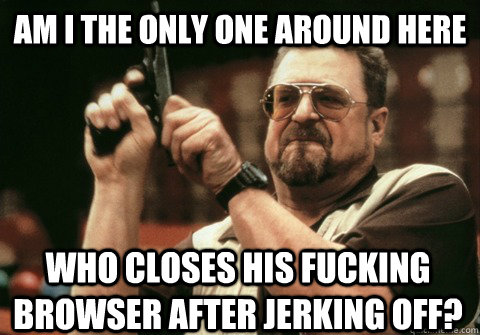 Am I the only one around here who closes his fucking browser after jerking off? - Am I the only one around here who closes his fucking browser after jerking off?  Am I the only one
