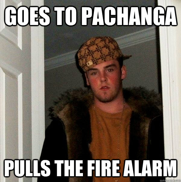 Goes to Pachanga pulls the fire alarm - Goes to Pachanga pulls the fire alarm  Scumbag Steve
