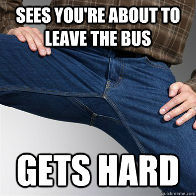 Sees you're about to leave the bus Gets hard  Scumbag Penis