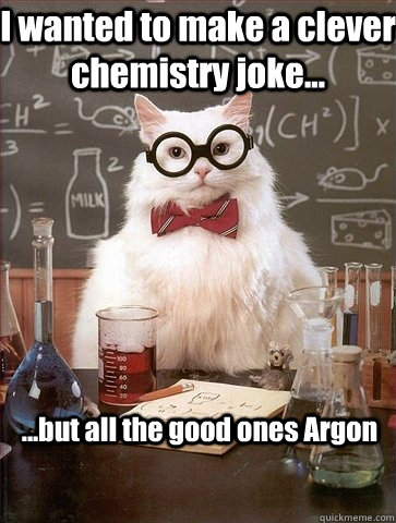 I wanted to make a clever chemistry joke... ...but all the good ones Argon   Chemistry Cat