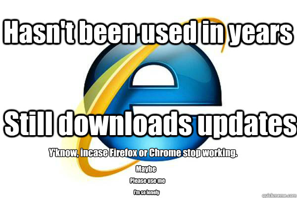 Hasn't been used in years Still downloads updates Y'know, incase Firefox or Chrome stop working. Maybe Please use me I'm so lonely - Hasn't been used in years Still downloads updates Y'know, incase Firefox or Chrome stop working. Maybe Please use me I'm so lonely  Good Guy Internet Explorer