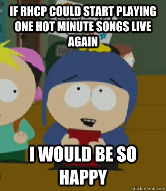 If RHCP could start playing one hot minute songs live again I would be so happy  Craig - I would be so happy