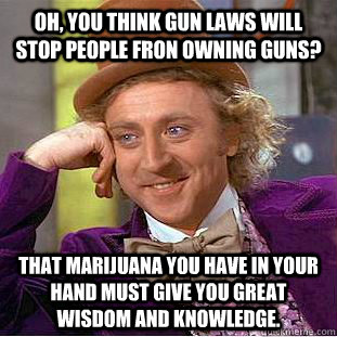 Oh, You think gun laws will stop people fron owning guns? That marijuana you have in your hand must give you great wisdom and knowledge.  Creepy Wonka