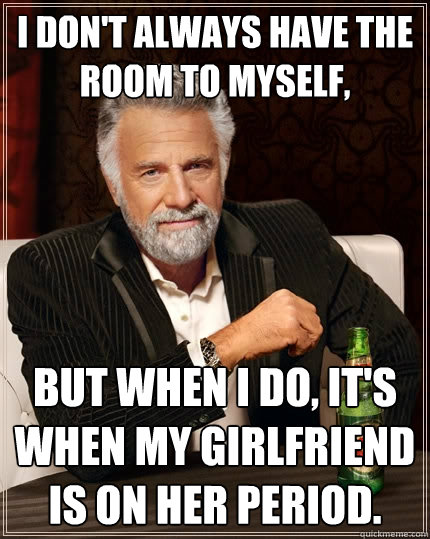 I don't always have the room to myself, but when I do, it's when my girlfriend is on her period.  The Most Interesting Man In The World