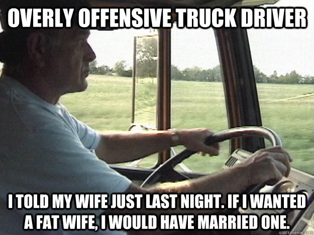 Overly Offensive Truck driver I told my wife just last night. If I wanted a fat wife, I would have married one. - Overly Offensive Truck driver I told my wife just last night. If I wanted a fat wife, I would have married one.  Overly Offensive Truck Driver