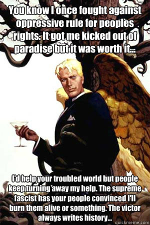 You know I once fought against oppressive rule for peoples rights. It got me kicked out of paradise but it was worth it... I'd help your troubled world but people keep turning away my help. The supreme fascist has your people convinced I'll burn them aliv  Good Guy Lucifer