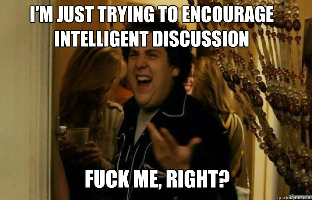 I'm just trying to encourage intelligent discussion FUCK ME, RIGHT?  fuck me right