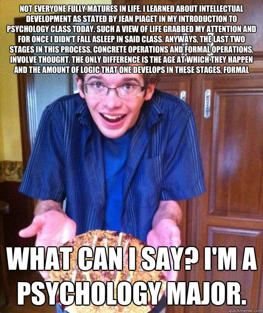 Not everyone fully matures in life. I learned about intellectual development as stated by Jean Piaget in my introduction to psychology class today. Such a view of life grabbed my attention and for once I didn't fall asleep in said class. Anyways, the last - Not everyone fully matures in life. I learned about intellectual development as stated by Jean Piaget in my introduction to psychology class today. Such a view of life grabbed my attention and for once I didn't fall asleep in said class. Anyways, the last  Psychology Major Meme