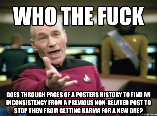 who the fuck goes through pages of a posters history to find an inconsistency from a previous non-related post to stop them from getting karma for a new one?  Annoyed Picard HD