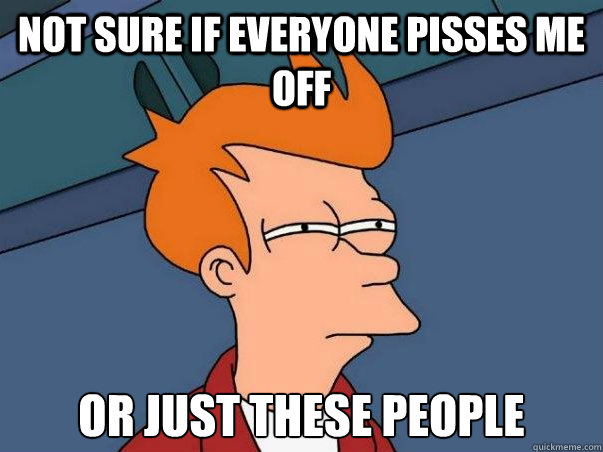 Not Sure if Everyone pisses me off or just these people  Not sure Fry