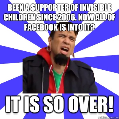 Been a supporter of invisible children since 2006. Now all of Facebook is into it? It is so over! - Been a supporter of invisible children since 2006. Now all of Facebook is into it? It is so over!  Portlandia Clip