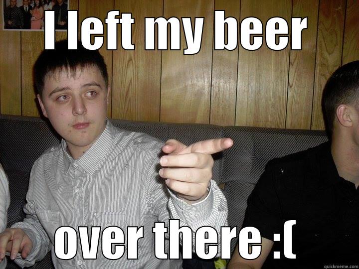 I LEFT MY BEER OVER THERE :( Misc