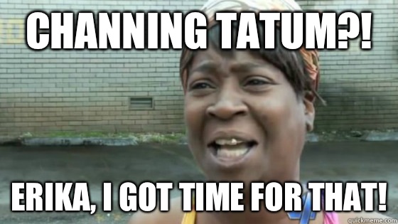 Channing Tatum?! Erika, I got time for that!  SweetBrown