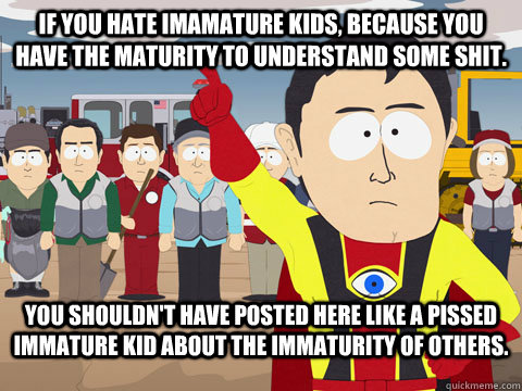 If you hate imamature kids, because you have the maturity to understand some shit. You shouldn't have posted here like a pissed immature kid about the immaturity of others.  Captian Hindsight
