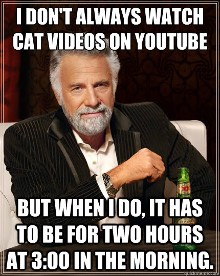 I don't always watch cat videos on YouTube but when I do, it has to be for two hours at 3:00 in the morning. - I don't always watch cat videos on YouTube but when I do, it has to be for two hours at 3:00 in the morning.  The Most Interesting Man In The World