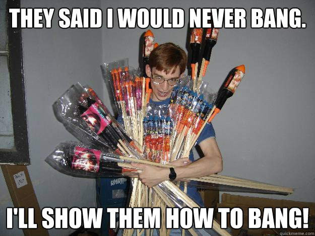 they said i would never bang. i'll show them how to bang!  Crazy Fireworks Nerd