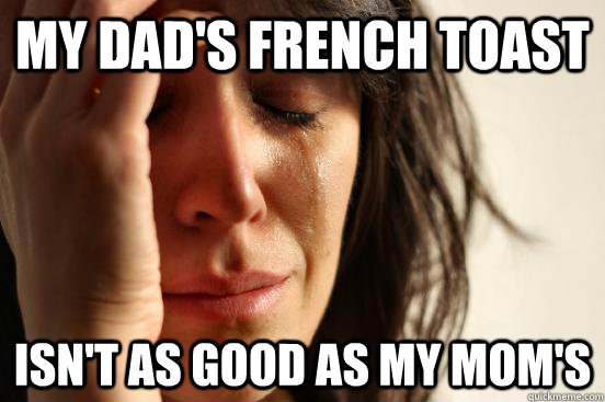 My dad's french toast isn't as good as my mom's  First World Problems