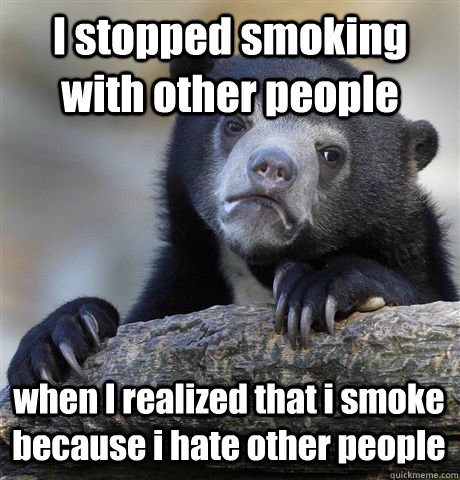 I stopped smoking with other people when I realized that i smoke because i hate other people  Confession Bear
