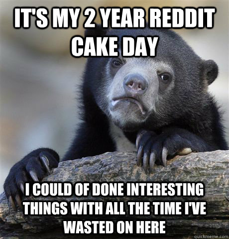 it's my 2 year reddit cake day I could of done interesting things with all the time I've wasted on here  Confession Bear