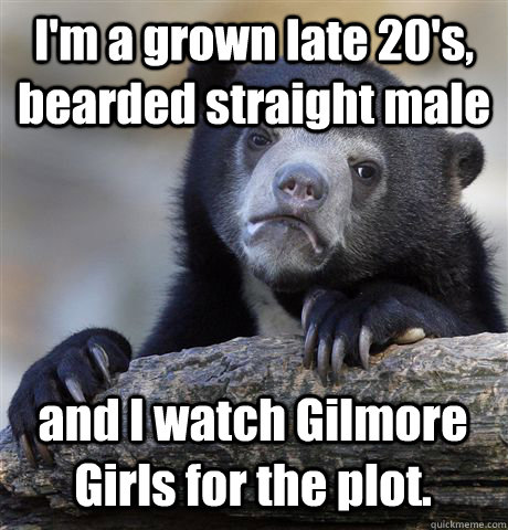 I'm a grown late 20's, bearded straight male and I watch Gilmore Girls for the plot.  Confession Bear
