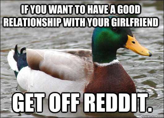 If you want to have a good relationship with your girlfriend Get off reddit.  Actual Advice Mallard
