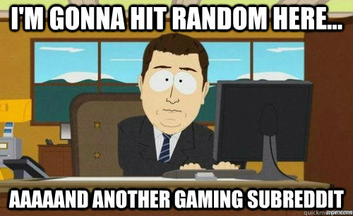 I'm gonna hit random here... Aaaaand another gaming subreddit  aaaand its gone