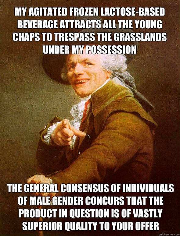 My agitated frozen lactose-based beverage attracts all the young chaps to trespass the grasslands under my possession  The general consensus of individuals of male gender concurs that the product in question is of vastly superior quality to your offer - My agitated frozen lactose-based beverage attracts all the young chaps to trespass the grasslands under my possession  The general consensus of individuals of male gender concurs that the product in question is of vastly superior quality to your offer  Joseph Ducreux