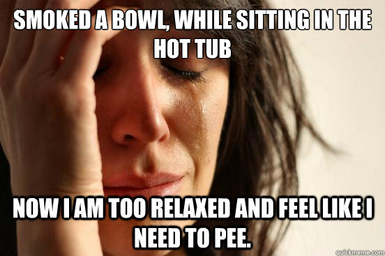 Smoked a bowl, while sitting in the hot tub Now I am too relaxed and feel like I need to pee.  First World Problems