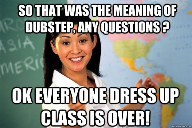 So that was the meaning of Dubstep, any questions ? Ok Everyone dress up class is over!  Unhelpful High School Teacher