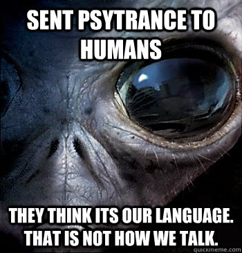 Sent Psytrance to humans they think its our language. that is not how we talk. - Sent Psytrance to humans they think its our language. that is not how we talk.  psytrance