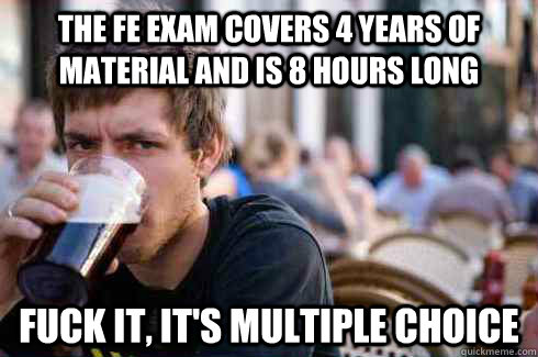 The FE exam covers 4 years of material and is 8 hours long fuck it, it's multiple choice  Lazy College Senior