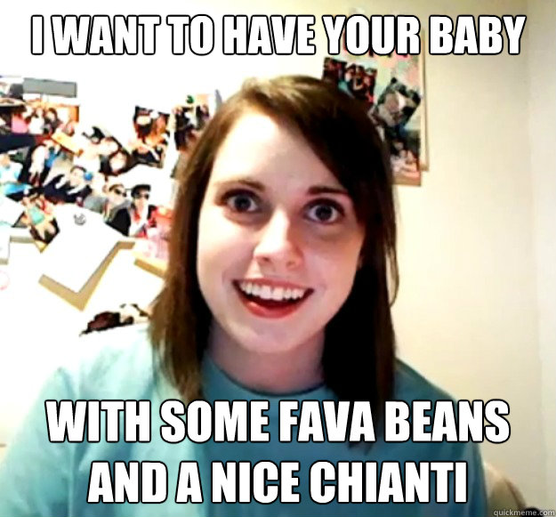 I want to have your baby with some fava beans and a nice Chianti - I want to have your baby with some fava beans and a nice Chianti  Overly Attached Girlfriend